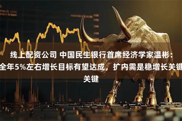 线上配资公司 中国民生银行首席经济学家温彬：全年5%左右增长目标有望达成，扩内需是稳增长关键