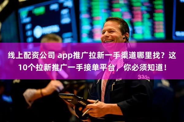 线上配资公司 app推广拉新一手渠道哪里找？这10个拉新推广一手接单平台，你必须知道！