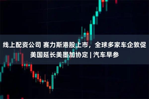 线上配资公司 赛力斯港股上市,全球多家车企敦促美国延长美墨加协定 | 汽车早参