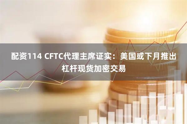 配资114 CFTC代理主席证实：美国或下月推出杠杆现货加密交易