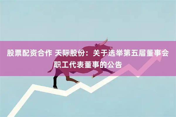 股票配资合作 天际股份：关于选举第五届董事会职工代表董事的公告