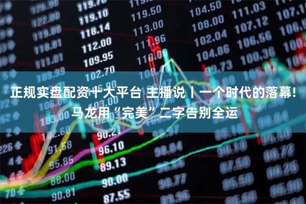 正规实盘配资十大平台 主播说丨一个时代的落幕! 马龙用“完美”二字告别全运