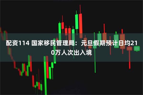 配资114 国家移民管理局：元旦假期预计日均210万人次出入境