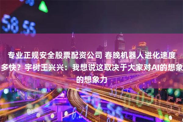 专业正规安全股票配资公司 春晚机器人进化速度有多快？宇树王兴兴：我想说这取决于大家对AI的想象力