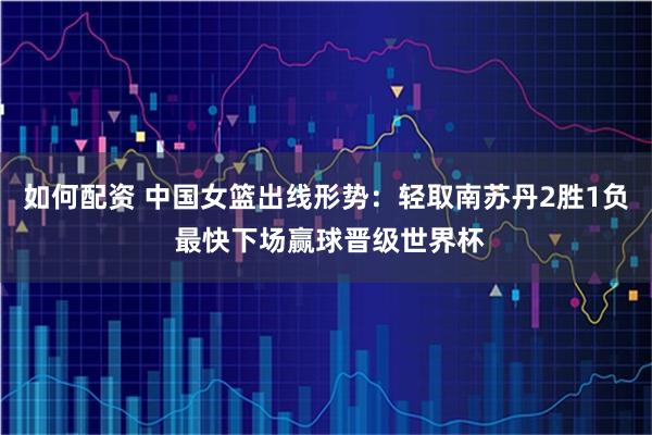 如何配资 中国女篮出线形势：轻取南苏丹2胜1负 最快下场赢球晋级世界杯