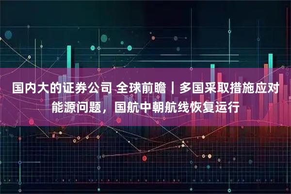 国内大的证券公司 全球前瞻|多国采取措施应对能源问题,国航中朝航线恢复运行