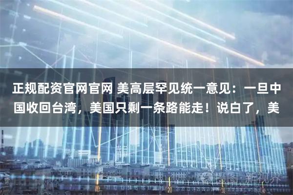 正规配资官网官网 美高层罕见统一意见：一旦中国收回台湾，美国只剩一条路能走！说白了，美