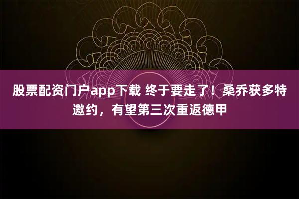 股票配资门户app下载 终于要走了！桑乔获多特邀约，有望第三次重返德甲