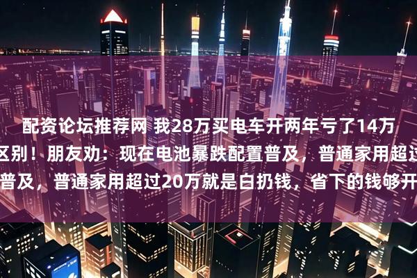 配资论坛推荐网 我28万买电车开两年亏了14万，换16万国产车发现没区别！朋友劝：现在电池暴跌配置普及，普通家用超过20万就是白扔钱，省下的钱够开到报废