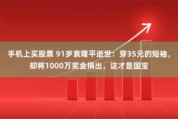 手机上买股票 91岁袁隆平逝世：穿35元的短袖，却将1000万奖金捐出，这才是国宝