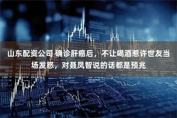 山东配资公司 确诊肝癌后，不让喝酒惹许世友当场发怒，对聂凤智说的话都是预兆