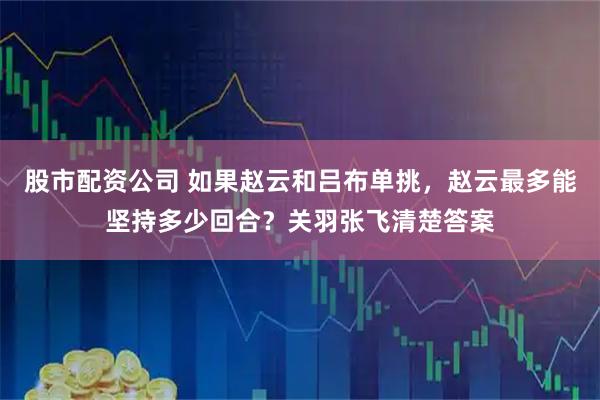 股市配资公司 如果赵云和吕布单挑，赵云最多能坚持多少回合？关羽张飞清楚答案