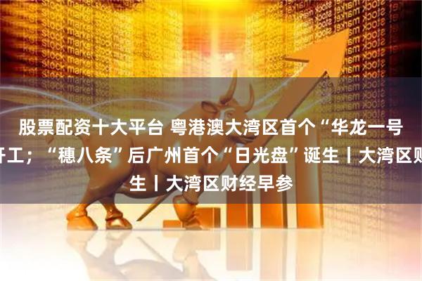 股票配资十大平台 粤港澳大湾区首个“华龙一号”项目开工；“穗八条”后广州首个“日光盘”诞生丨大湾区财经早参