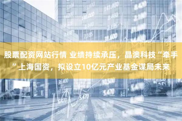 股票配资网站行情 业绩持续承压，晶澳科技“牵手”上海国资，拟设立10亿元产业基金谋局未来