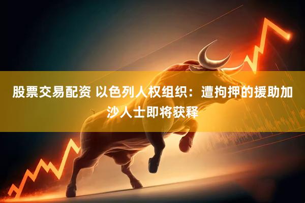 股票交易配资 以色列人权组织：遭拘押的援助加沙人士即将获释