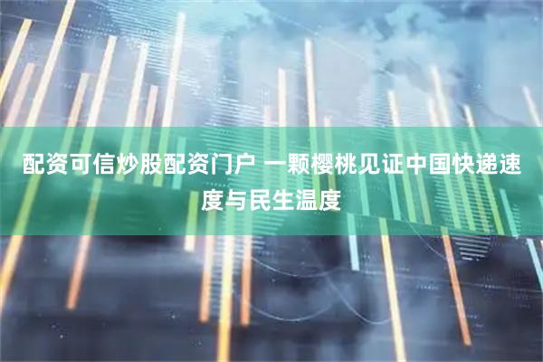 配资可信炒股配资门户 一颗樱桃见证中国快递速度与民生温度