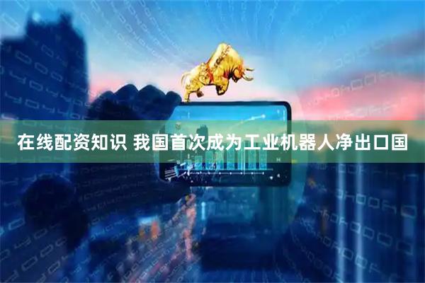 在线配资知识 我国首次成为工业机器人净出口国