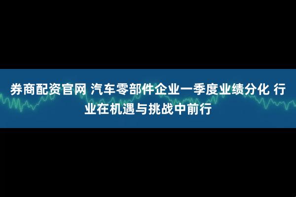 券商配资官网 汽车零部件企业一季度业绩分化 行业在机遇与挑战中前行