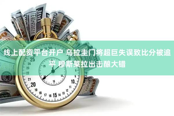 线上配资平台开户 乌拉圭门将超巨失误致比分被追平 穆斯莱拉出击酿大错