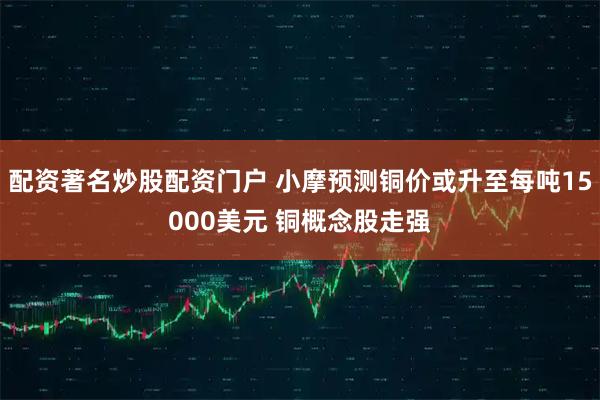 配资著名炒股配资门户 小摩预测铜价或升至每吨15000美元 铜概念股走强
