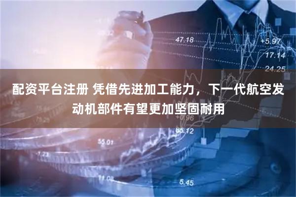 配资平台注册 凭借先进加工能力，下一代航空发动机部件有望更加坚固耐用