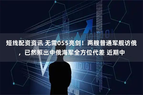 短线配资资讯 无需055亮剑！两艘普通军舰访俄，已然照出中俄海军全方位代差 近期中